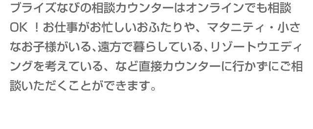 ブライズなびの相談カウンターはオンラインでも相談OK！お仕事がお忙しいおふたりや、マタニティ・小さなお子様がいる、遠方で暮らしている、リゾートウエディングを考えている、など直接カウンターに行かずにご相談いただくことができます。