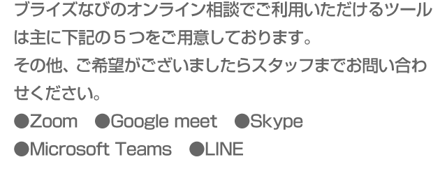 ブライズなびのオンライン相談でご利用いただけるツールは主に下記の5つをご用意しております。その他、ご希望がございましたらスタッフまでお問い合わせください。●Zoom　●Google meet　●Skype　●Microsoft Teams　●LINE