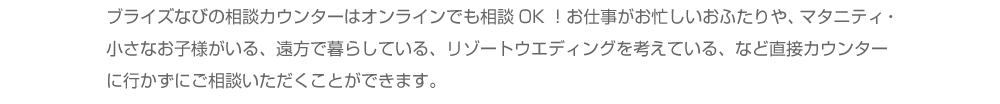 ブライズなびの相談カウンターはオンラインでも相談OK！お仕事がお忙しいおふたりや、マタニティ・小さなお子様がいる、遠方で暮らしている、リゾートウエディングを考えている、など直接カウンターに行かずにご相談いただくことができます。