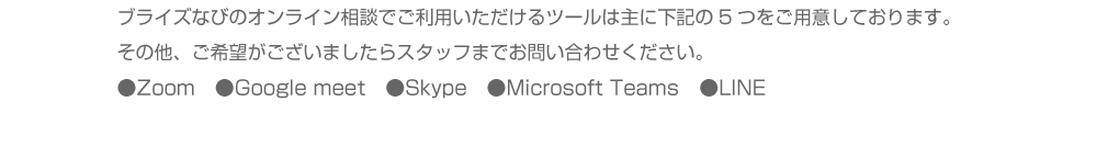 ブライズなびのオンライン相談でご利用いただけるツールは主に下記の5つをご用意しております。その他、ご希望がございましたらスタッフまでお問い合わせください。●Zoom　●Google meet　●Skype　●Microsoft Teams　●LINE