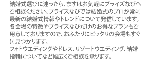 結婚式場を雑誌やHP検索にて探す前に、まずはイオンモール旭川駅前 ブライズなびへご相談ください。ブライズなび には常に結婚式場の最新情報が集まっています。各会場の評判やお得な情報が沢山集まっていますので、おふたりが望む会場もすぐに見つかります。