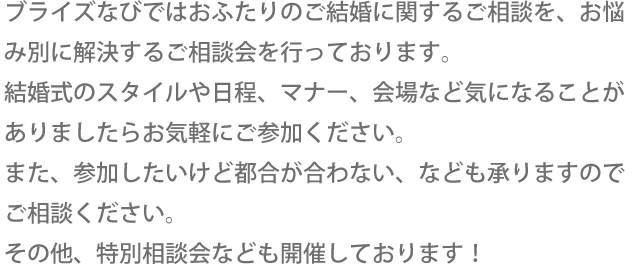 ブライズなびではおふたりのご結婚に関するご相談を、お悩み別に解決するご相談会を行っております。結婚式のスタイルや日程、マナー、会場など気になることがありましたらお気軽にご参加ください。また、参加したいけど都合が合わない、なども承りますのでご相談ください。その他、特別相談会なども開催しております！