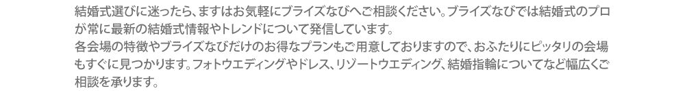 結婚式場を雑誌やHP検索にて探す前に、まずはイオンモール旭川駅前 ブライズなびへご相談ください。ブライズなび には常に結婚式場の最新情報が集まっています。各会場の評判やお得な情報が沢山集まっていますので、おふたりが望む会場もすぐに見つかります。