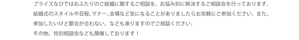 ブライズなびではおふたりのご結婚に関するご相談を、お悩み別に解決するご相談会を行っております。結婚式のスタイルや日程、マナー、会場など気になることがありましたらお気軽にご参加ください。また、参加したいけど都合が合わない、なども承りますのでご相談ください。その他、特別相談会なども開催しております！